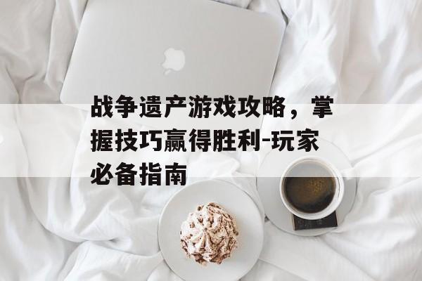 战争遗产游戏攻略，掌握技巧赢得胜利-玩家必备指南