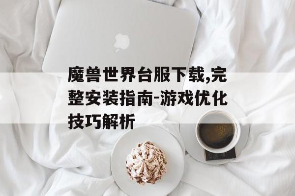 魔兽世界台服下载,完整安装指南-游戏优化技巧解析