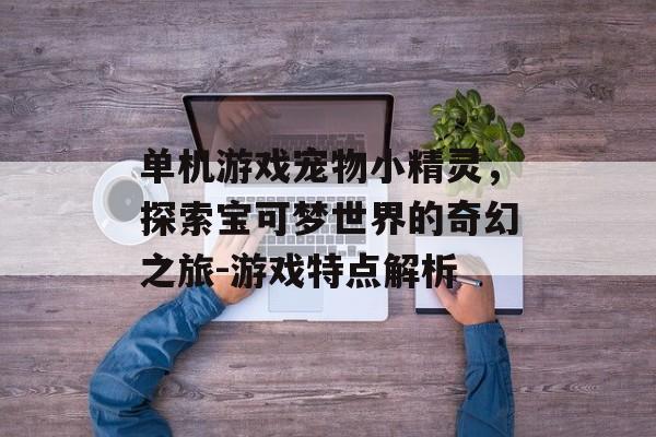单机游戏宠物小精灵，探索宝可梦世界的奇幻之旅-游戏特点解析