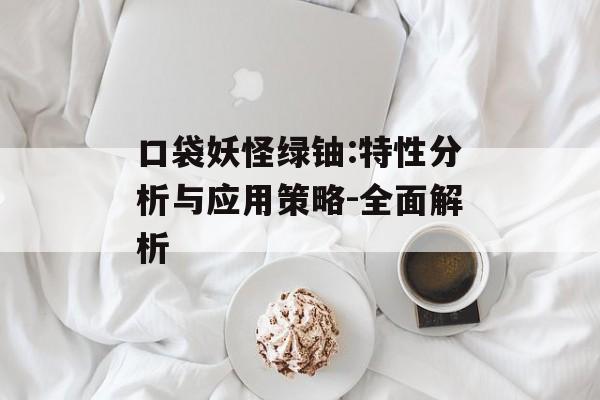 口袋妖怪绿铀:特性分析与应用策略-全面解析