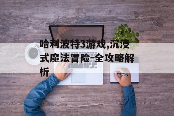 哈利波特3游戏,沉浸式魔法冒险-全攻略解析