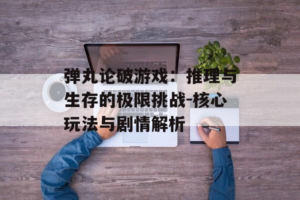 弹丸论破游戏：推理与生存的极限挑战-核心玩法与剧情解析