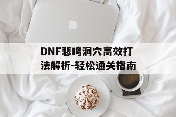 DNF悲鸣洞穴高效打法解析-轻松通关指南