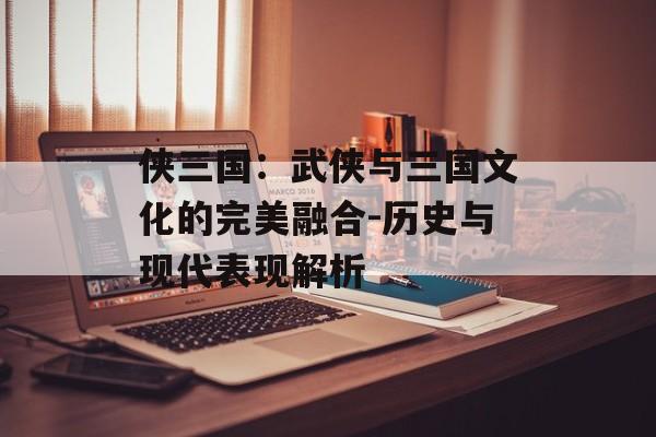 侠三国：武侠与三国文化的完美融合-历史与现代表现解析