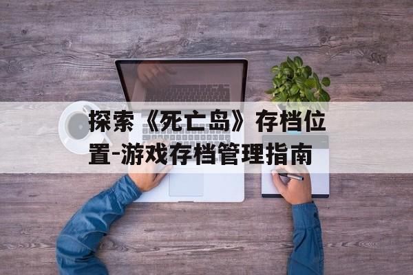 探索《死亡岛》存档位置-游戏存档管理指南