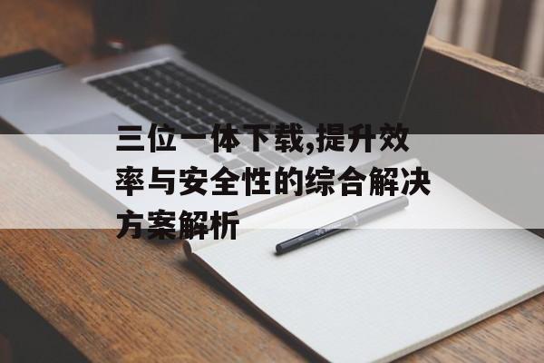三位一体下载,提升效率与安全性的综合解决方案解析