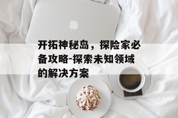 开拓神秘岛，探险家必备攻略-探索未知领域的解决方案