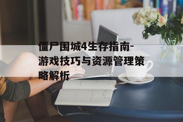 僵尸围城4生存指南-游戏技巧与资源管理策略解析