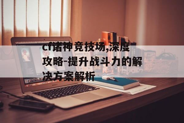 cf诸神竞技场,深度攻略-提升战斗力的解决方案解析
