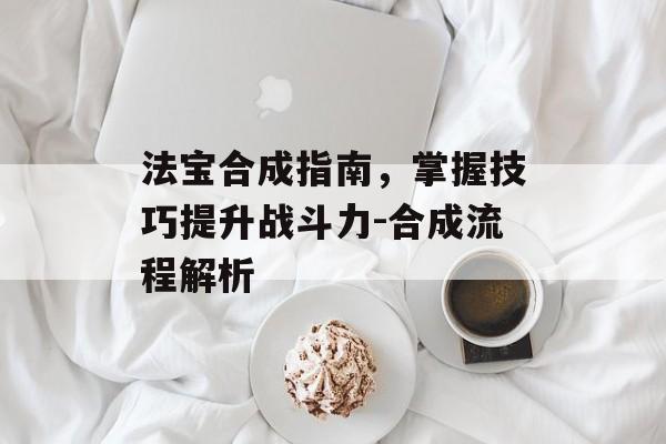法宝合成指南，掌握技巧提升战斗力-合成流程解析