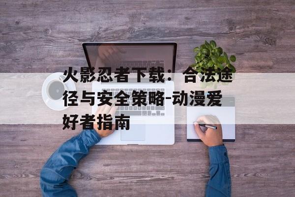 火影忍者下载：合法途径与安全策略-动漫爱好者指南