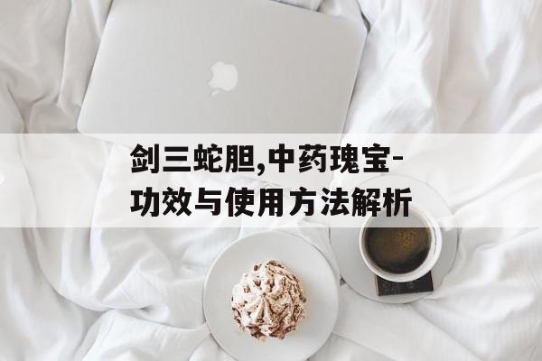 剑三蛇胆,中药瑰宝-功效与使用方法解析