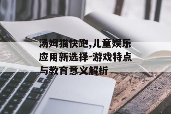 汤姆猫快跑,儿童娱乐应用新选择-游戏特点与教育意义解析