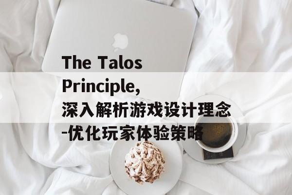 The Talos Principle,深入解析游戏设计理念-优化玩家体验策略