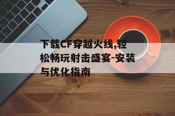 下载CF穿越火线,轻松畅玩射击盛宴-安装与优化指南