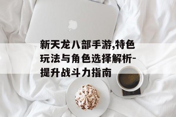 新天龙八部手游,特色玩法与角色选择解析-提升战斗力指南