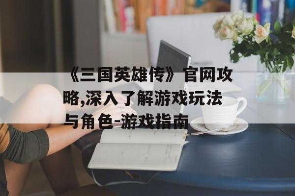 《三国英雄传》官网攻略,深入了解游戏玩法与角色-游戏指南