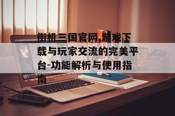 街机三国官网,游戏下载与玩家交流的完美平台-功能解析与使用指南