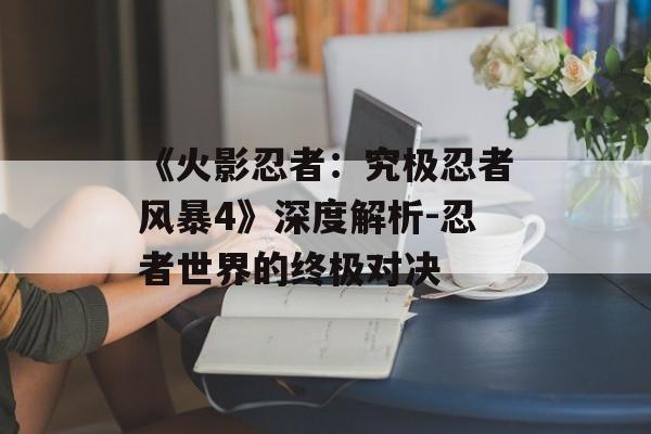 《火影忍者：究极忍者风暴4》深度解析-忍者世界的终极对决