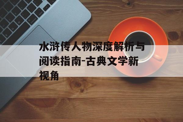 水浒传人物深度解析与阅读指南-古典文学新视角