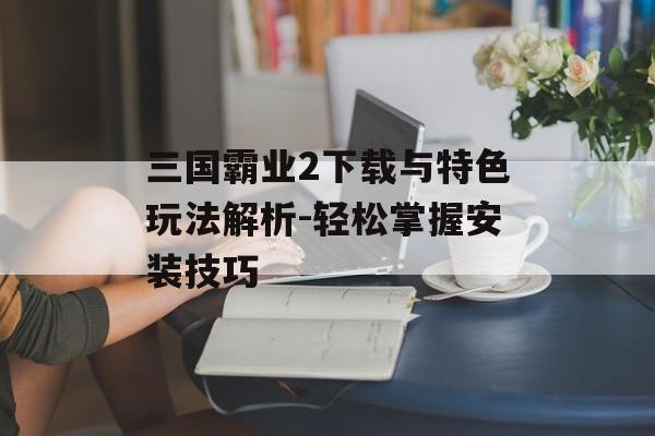 三国霸业2下载与特色玩法解析-轻松掌握安装技巧
