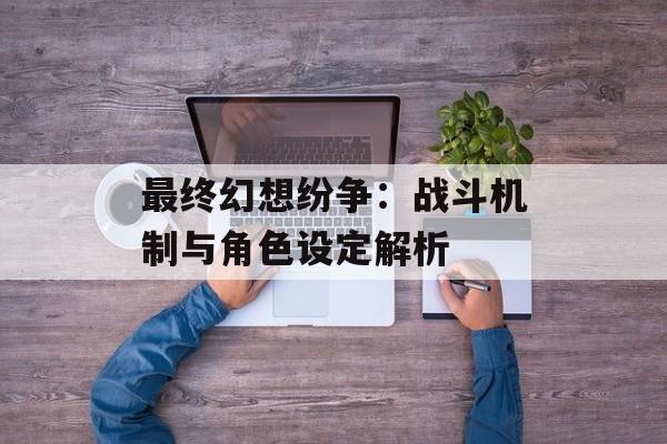 最终幻想纷争：战斗机制与角色设定解析