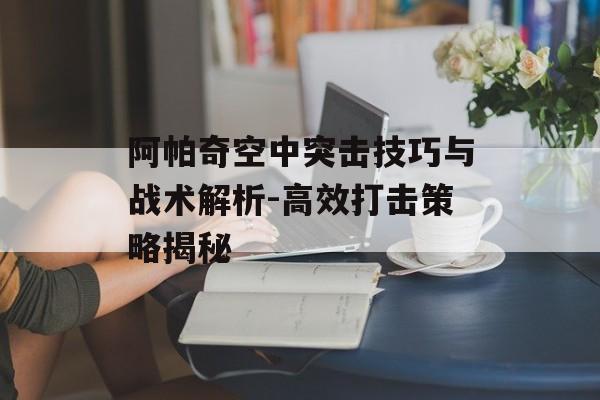 阿帕奇空中突击技巧与战术解析-高效打击策略揭秘