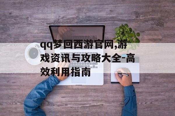 qq梦回西游官网,游戏资讯与攻略大全-高效利用指南