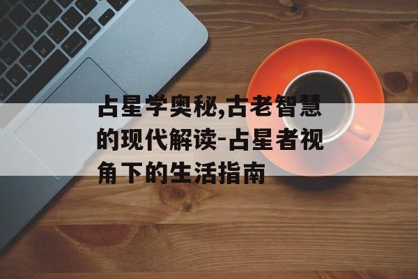 占星学奥秘,古老智慧的现代解读-占星者视角下的生活指南