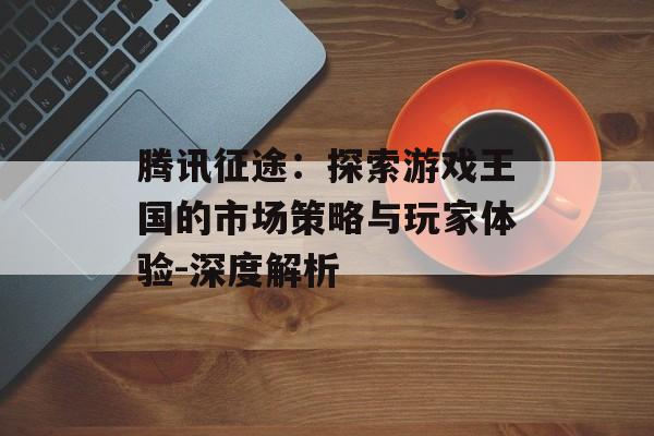 腾讯征途：探索游戏王国的市场策略与玩家体验-深度解析