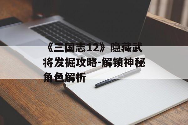 《三国志12》隐藏武将发掘攻略-解锁神秘角色解析