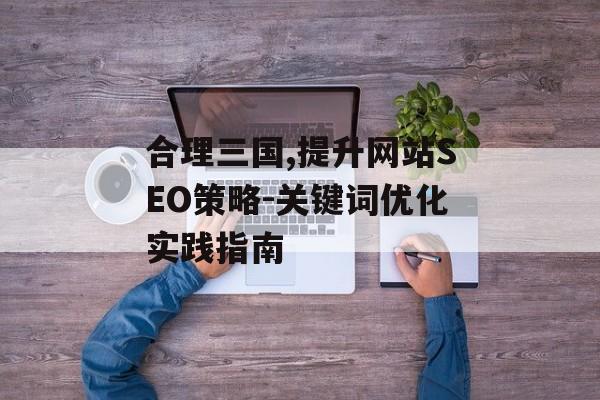 合理三国,提升网站SEO策略-关键词优化实践指南