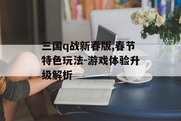 三国q战新春版,春节特色玩法-游戏体验升级解析