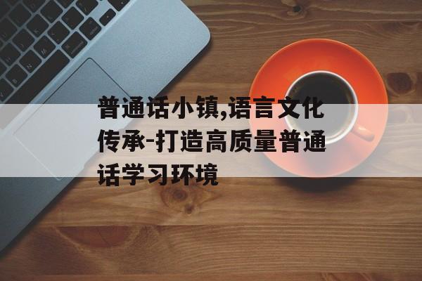 普通话小镇,语言文化传承-打造高质量普通话学习环境
