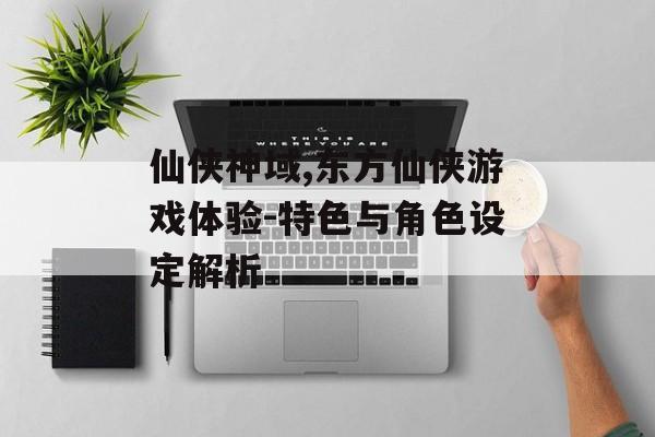 仙侠神域,东方仙侠游戏体验-特色与角色设定解析