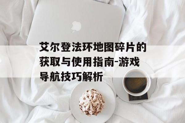 艾尔登法环地图碎片的获取与使用指南-游戏导航技巧解析