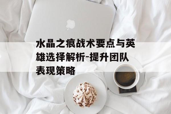 水晶之痕战术要点与英雄选择解析-提升团队表现策略