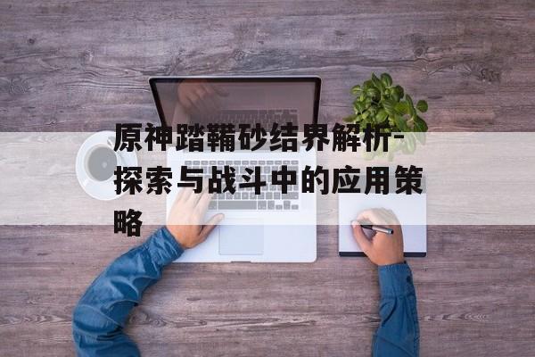 原神踏鞴砂结界解析-探索与战斗中的应用策略