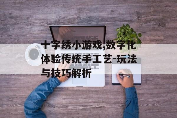 十字绣小游戏,数字化体验传统手工艺-玩法与技巧解析