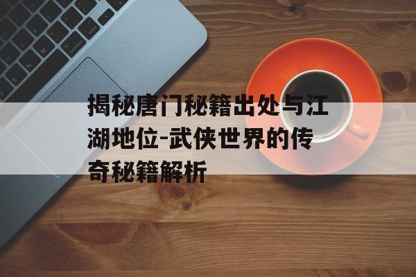 揭秘唐门秘籍出处与江湖地位-武侠世界的传奇秘籍解析