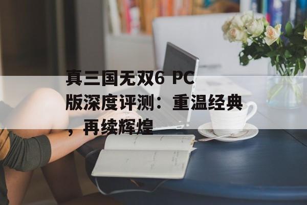 真三国无双6 PC 版深度评测：重温经典，再续辉煌