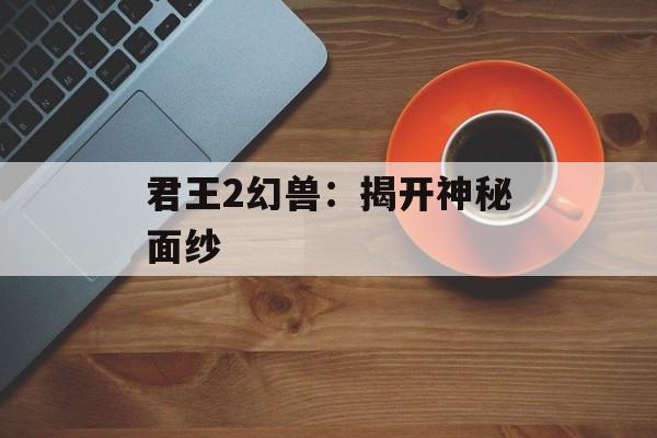 君王2幻兽：揭开神秘面纱