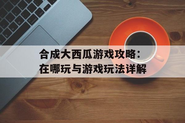 合成大西瓜游戏攻略：在哪玩与游戏玩法详解