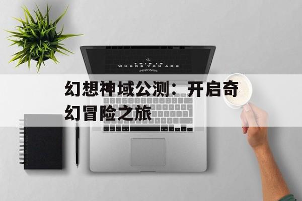 幻想神域公测：开启奇幻冒险之旅