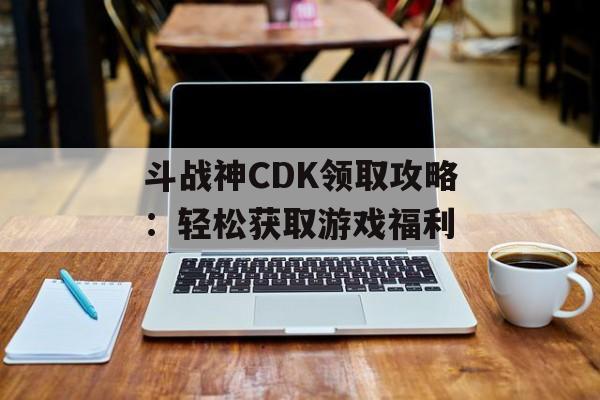 斗战神CDK领取攻略：轻松获取游戏福利