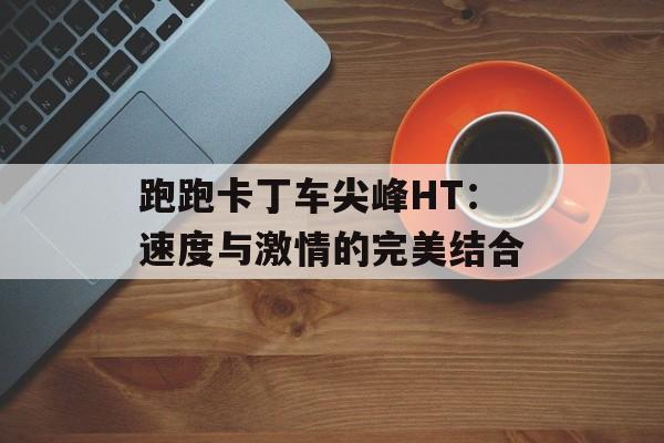跑跑卡丁车尖峰HT：速度与激情的完美结合