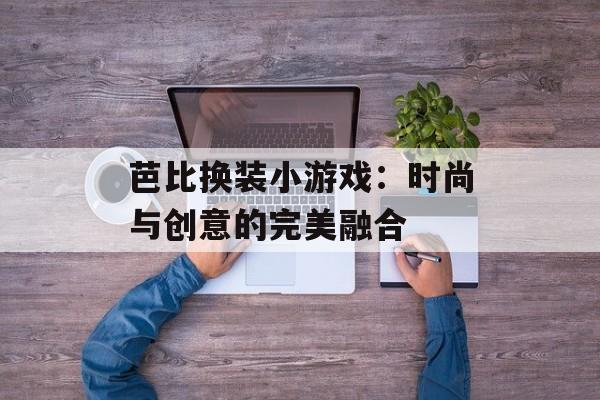 芭比换装小游戏：时尚与创意的完美融合