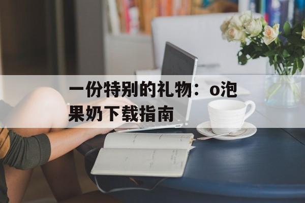 一份特别的礼物：o泡果奶下载指南