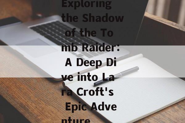 Exploring the Shadow of the Tomb Raider: A Deep Dive into Lara Croft's Epic Adventure