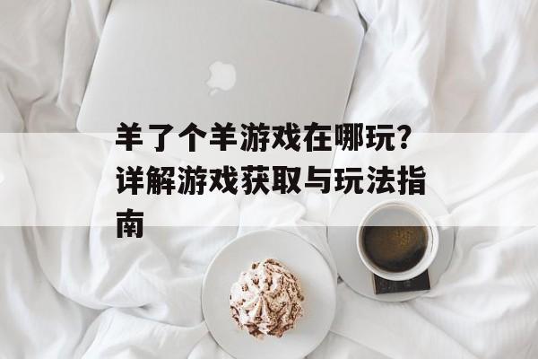 羊了个羊游戏在哪玩？详解游戏获取与玩法指南